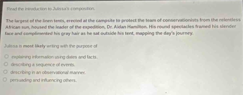 read the introduction to julissas composition.\nthe largest of the linen tents, erected at the campsite to protect the team of conservationists from the relentless african sun, housed the leader of the expedition, dr. aidan hamilton. his round spectacles framed his slender face and complimented his gray hair as he sat outside his tent, mapping the days journey.\njulissa is most likely writing with the purpose of\n○ explaining information using dates and facts.\n○ describing a sequence of events.\n○ describing in an observational manner.\n○ persuading and influencing others.