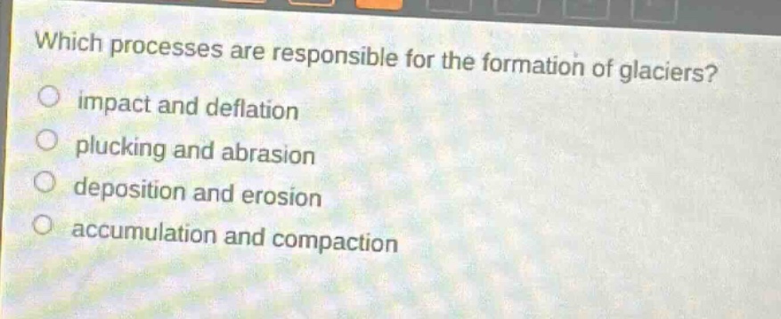 which processes are responsible for the formation of glaciers?\nimpact and deflation\nplucking and abrasion\ndeposition and erosion\naccumulation and compaction