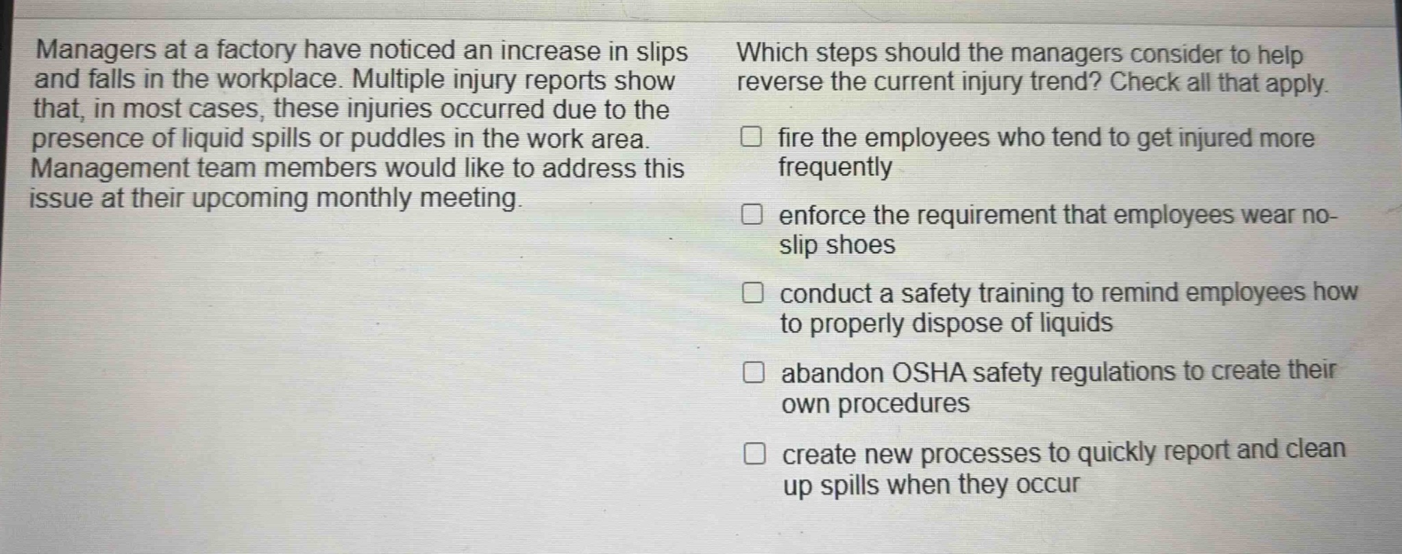 managers at a factory have noticed an increase in slips and falls in the workplace. multiple injury reports show that, in most cases, these injuries occurred due to the presence of liquid spills or puddles in the work area. management team members would like to address this issue at their upcoming monthly meeting. which steps should the managers consider to help reverse the current injury trend? check all that apply. fire the employees who tend to get injured more frequently enforce the requirement that employees wear no - slip shoes conduct a safety training to remind employees how to properly dispose of liquids abandon osha safety regulations to create their own procedures create new processes to quickly report and clean up spills when they occur