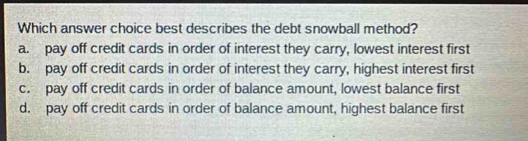 which answer choice best describes the debt snowball method?\na. pay off credit cards in order of interest they carry, lowest interest first\nb. pay off credit cards in order of interest they carry, highest interest first\nc. pay off credit cards in order of balance amount, lowest balance first\nd. pay off credit cards in order of balance amount, highest balance first