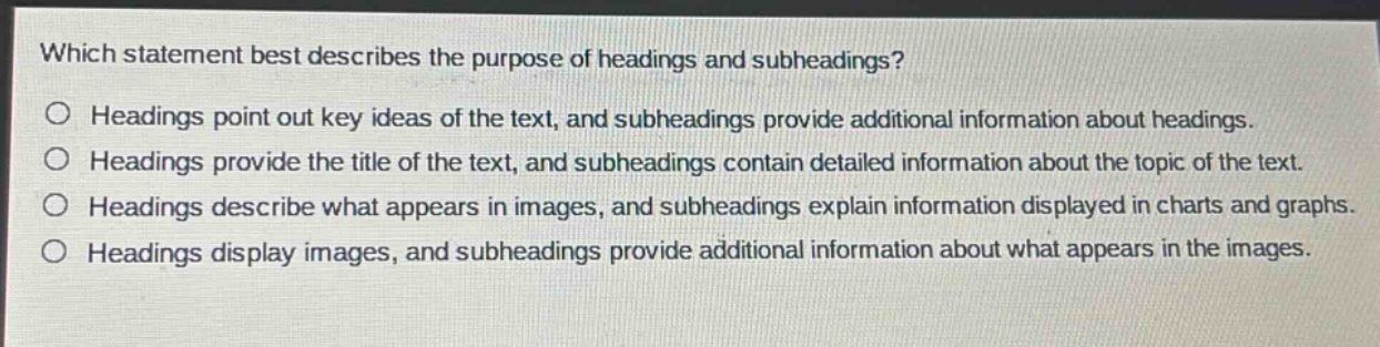 which statement best describes the purpose of headings and subheadings?\no headings point out key ideas of the text, and subheadings provide additional information about headings.\no headings provide the title of the text, and subheadings contain detailed information about the topic of the text.\no headings describe what appears in images, and subheadings explain information displayed in charts and graphs.\no headings display images, and subheadings provide additional information about what appears in the images.