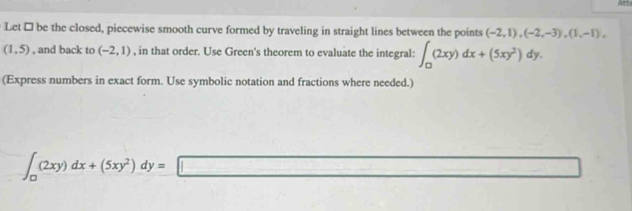 let $square$ be the closed, piece - wise smooth curve formed by traveling in straight lines between the points $(-2,1),(-2, - 3),(1,-1),(1,5)$, and back to $(-2,1)$, in that order. use greens theorem to evaluate the integral: $int_{square}(2xy)dx+(5xy^{2})dy$. (express numbers in exact form. use symbolic notation and fractions where needed.) $int_{square}(2xy)dx+(5xy^{2})dy=$