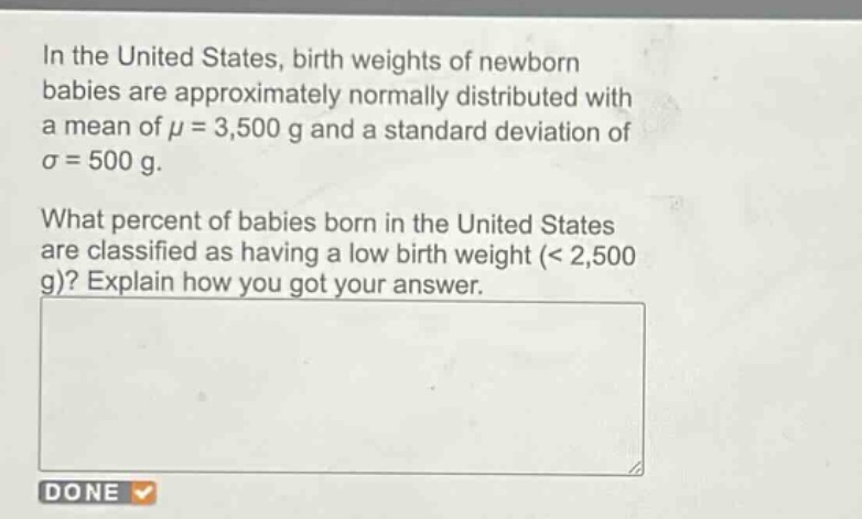 in the united states, birth weights of newborn babies are approximately normally distributed with a mean of $mu = 3,500$ g and a standard deviation of $sigma = 500$ g. what percent of babies born in the united states are classified as having a low birth weight (< 2,500 g)? explain how you got your answer.