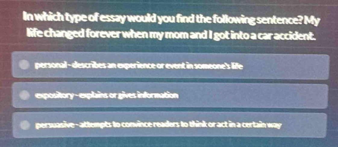 in which type of essay would you find the following sentence? my life changed forever when my mom and i got into a car accident. personal - describes an experience or event in someones life expository - explains or gives information persuasive - attempts to convince readers to think or act in a certain way