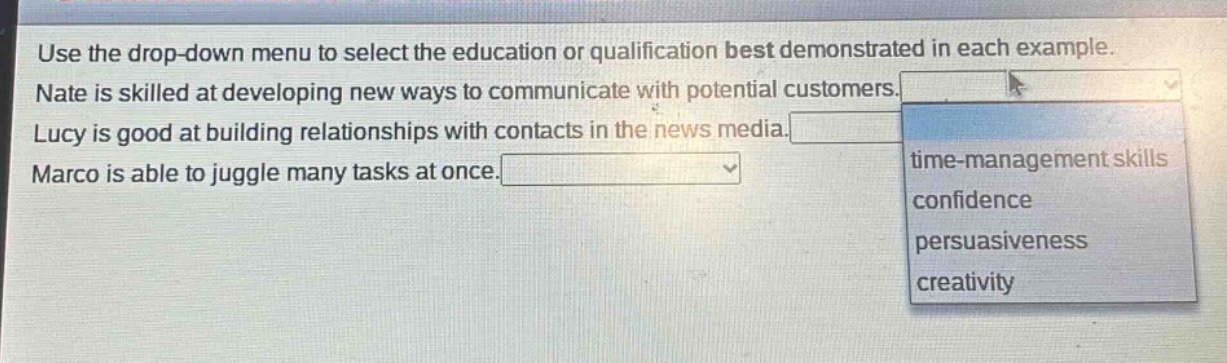 use the drop - down menu to select the education or qualification best demonstrated in each example. nate is skilled at developing new ways to communicate with potential customers. lucy is good at building relationships with contacts in the news media. marco is able to juggle many tasks at once.