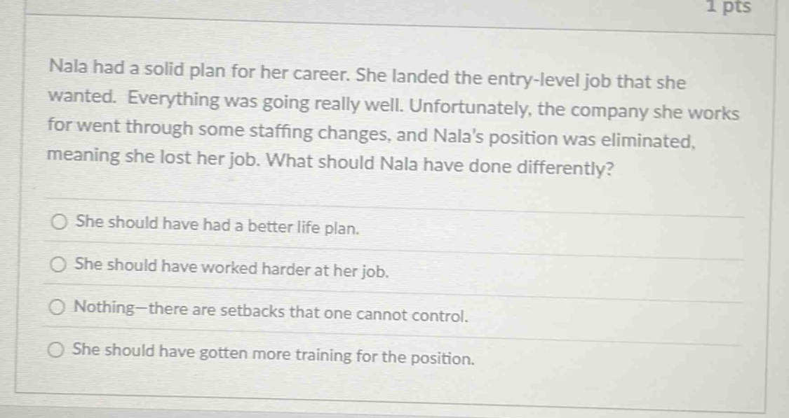 nala had a solid plan for her career. she landed the entry - level job that she wanted. everything was going really well. unfortunately, the company she works for went through some staffing changes, and nalas position was eliminated, meaning she lost her job. what should nala have done differently?\nshe should have had a better life plan.\nshe should have worked harder at her job.\nnothing—there are setbacks that one cannot control.\nshe should have gotten more training for the position.