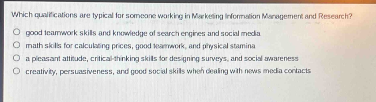 which qualifications are typical for someone working in marketing information management and research?\no good teamwork skills and knowledge of search engines and social media\no math skills for calculating prices, good teamwork, and physical stamina\no a pleasant attitude, critical - thinking skills for designing surveys, and social awareness\no creativity, persuasiveness, and good social skills when dealing with news media contacts