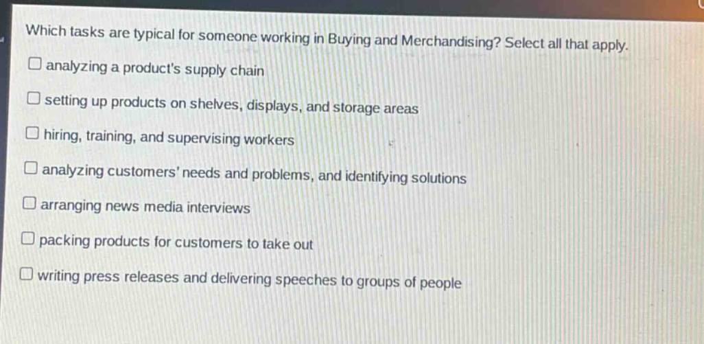 which tasks are typical for someone working in buying and merchandising? select all that apply.\n□ analyzing a products supply chain\n□ setting up products on shelves, displays, and storage areas\n□ hiring, training, and supervising workers\n□ analyzing customers needs and problems, and identifying solutions\n□ arranging news media interviews\n□ packing products for customers to take out\n□ writing press releases and delivering speeches to groups of people