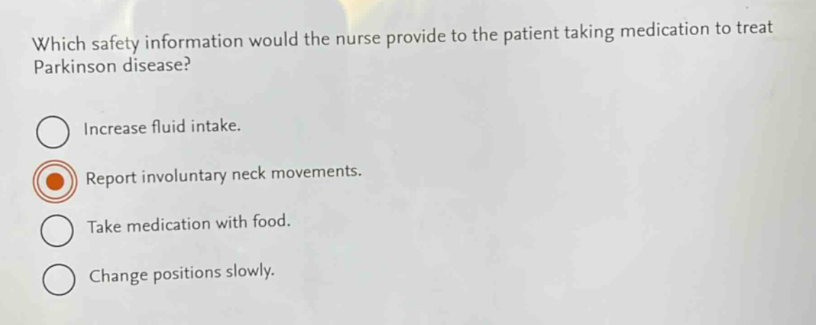which safety information would the nurse provide to the patient taking medication to treat parkinson disease?\nincrease fluid intake.\nreport involuntary neck movements.\ntake medication with food.\nchange positions slowly.