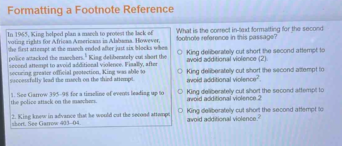 formatting a footnote reference\nin 1965, king helped plan a march to protest the lack of voting rights for african americans in alabama. however, the first attempt at the march ended after just six blocks when police attacked the marchers.¹ king deliberately cut short the second attempt to avoid additional violence. finally, after securing greater official protection, king was able to successfully lead the march on the third attempt.\n1. see garrow 395–98 for a timeline of events leading up to the police attack on the marchers.\n2. king knew in advance that he would cut the second attempt short. see garrow 403–04.\nwhat is the correct in - text formatting for the second footnote reference in this passage?\no king deliberately cut short the second attempt to avoid additional violence (2).\no king deliberately cut short the second attempt to avoid additional violence².\no king deliberately cut short the second attempt to avoid additional violence.2\no king deliberately cut short the second attempt to avoid additional violence.²