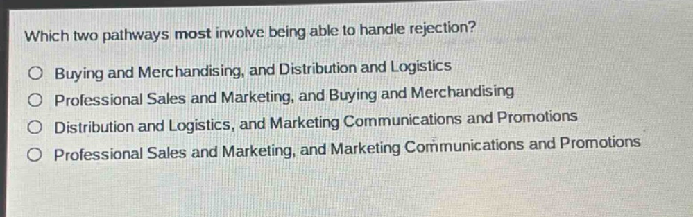 which two pathways most involve being able to handle rejection?\n○ buying and merchandising, and distribution and logistics\n○ professional sales and marketing, and buying and merchandising\n○ distribution and logistics, and marketing communications and promotions\n○ professional sales and marketing, and marketing communications and promotions