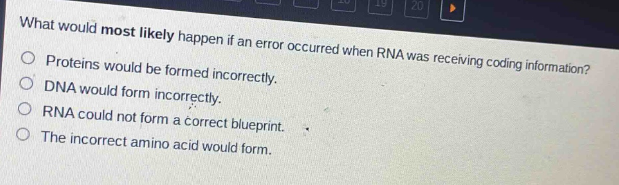 what would most likely happen if an error occurred when rna was receiving coding information?\nproteins would be formed incorrectly.\ndna would form incorrectly.\nrna could not form a correct blueprint.\nthe incorrect amino acid would form.