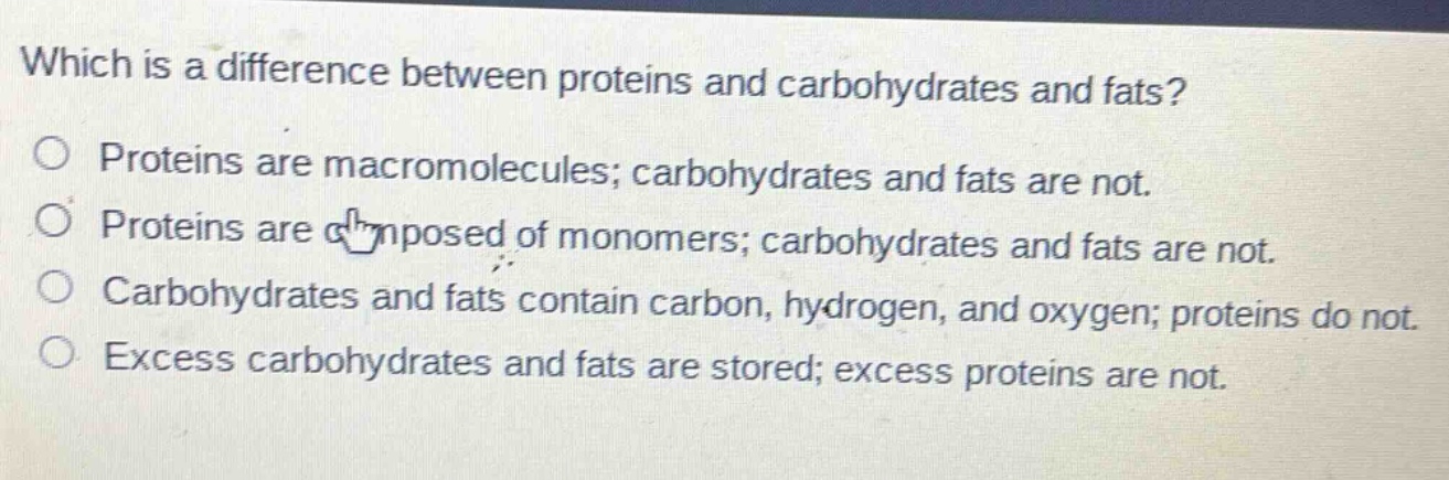 which is a difference between proteins and carbohydrates and fats?\nproteins are macromolecules; carbohydrates and fats are not.\nproteins are composed of monomers; carbohydrates and fats are not.\ncarbohydrates and fats contain carbon, hydrogen, and oxygen; proteins do not.\nexcess carbohydrates and fats are stored; excess proteins are not.