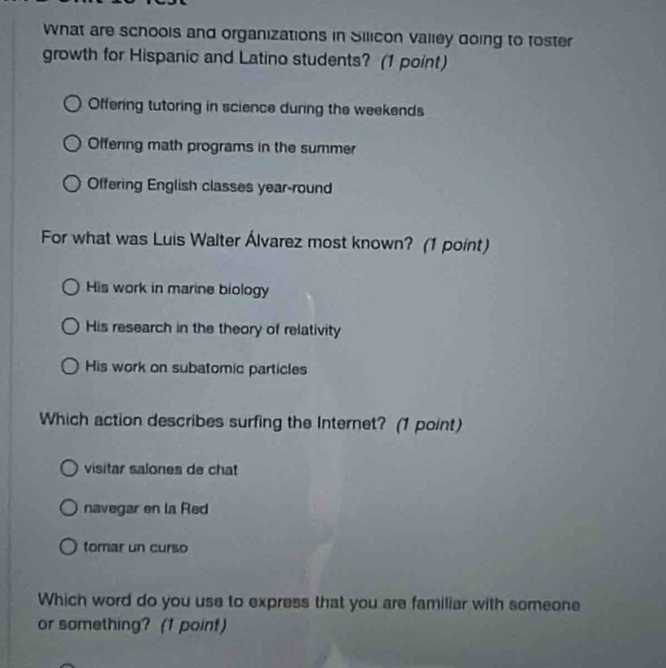 what are schools and organizations in silicon valley going to foster growth for hispanic and latino students? (1 point)\noffering tutoring in science during the weekends\noffering math programs in the summer\noffering english classes year - round\nfor what was luis walter álvarez most known? (1 point)\nhis work in marine biology\nhis research in the theory of relativity\nhis work on subatomic particles\nwhich action describes surfing the internet? (1 point)\nvisitar salones de chat\nnavegar en la red\ntomar un curso\nwhich word do you use to express that you are familiar with someone or something? (1 point)