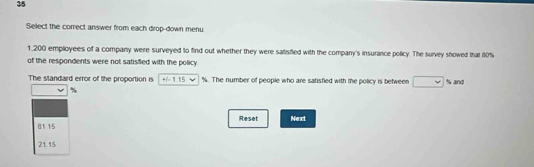 35\nselect the correct answer from each drop - down menu\n1,200 employees of a company were surveyed to find out whether they were satisfied with the companys insurance policy. the survey showed that 80% of the respondents were not satisfied with the policy\nthe standard error of the proportion is +/- 1.15 %. the number of people who are satisfied with the policy is between % and \n\n81.15\n21.15\nreset\nnext