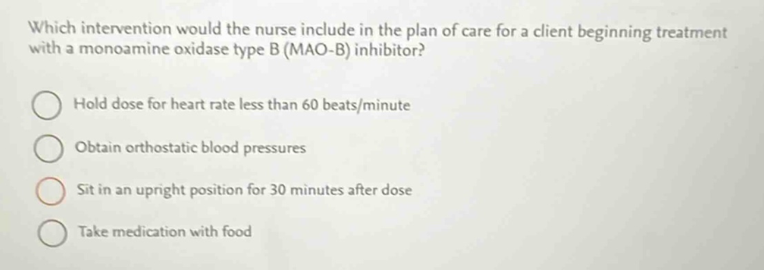 which intervention would the nurse include in the plan of care for a client beginning treatment with a monoamine oxidase type b (mao - b) inhibitor?\nhold dose for heart rate less than 60 beats/minute\nobtain orthostatic blood pressures\nsit in an upright position for 30 minutes after dose\ntake medication with food