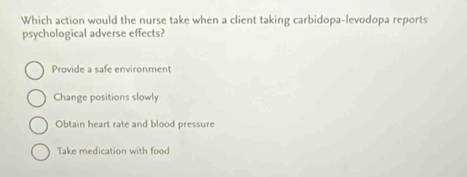 which action would the nurse take when a client taking carbidopa - levodopa reports psychological adverse effects?\nprovide a safe environment\nchange positions slowly\nobtain heart rate and blood pressure\ntake medication with food