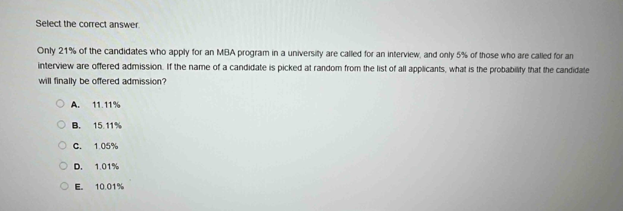 select the correct answer. only 21% of the candidates who apply for an mba program in a university are called for an interview, and only 5% of those who are called for an interview are offered admission. if the name of a candidate is picked at random from the list of all applicants, what is the probability that the candidate will finally be offered admission? a. 11.11% b. 15.11% c. 1.05% d. 1.01% e. 10.01%