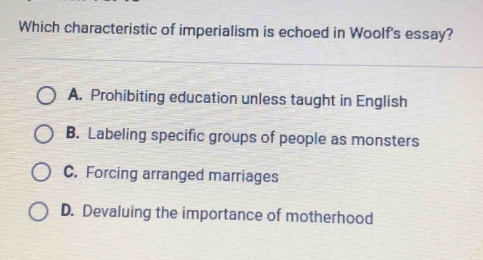 which characteristic of imperialism is echoed in woolfs essay?\na. prohibiting education unless taught in english\nb. labeling specific groups of people as monsters\nc. forcing arranged marriages\nd. devaluing the importance of motherhood