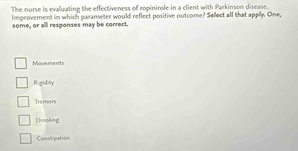 the nurse is evaluating the effectiveness of ropinirole in a client with parkinson disease. improvement in which parameter would reflect positive outcome? select all that apply. one, some, or all responses may be correct. movements rigidity tremors drooling constipation