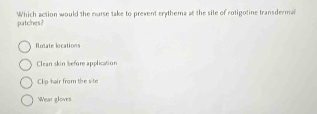 which action would the nurse take to prevent erythema at the site of rotigotine transdermal patches?\nrotate locations\nclean skin before application\nclip hair from the site\nwear gloves