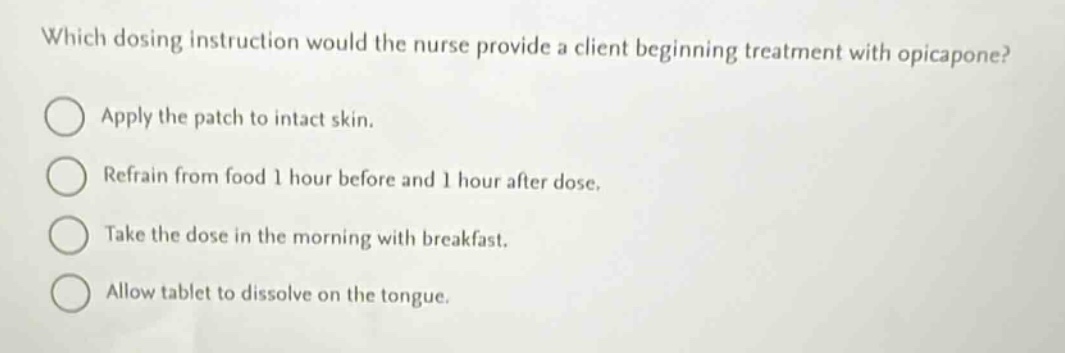 which dosing instruction would the nurse provide a client beginning treatment with opicapone?\napply the patch to intact skin.\nrefrain from food 1 hour before and 1 hour after dose.\ntake the dose in the morning with breakfast.\nallow tablet to dissolve on the tongue.
