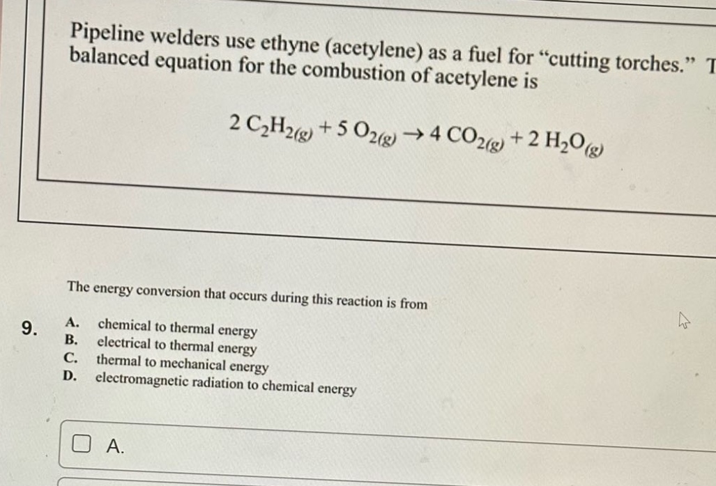 pipeline welders use ethyne (acetylene) as a fuel for “cutting torches.” the balanced equation for the combustion of acetylene is 2 c₂h₂(g) + 5 o₂(g) → 4 co₂(g) + 2 h₂o(g)\nthe energy conversion that occurs during this reaction is from\n9. a. chemical to thermal energy\nb. electrical to thermal energy\nc. thermal to mechanical energy\nd. electromagnetic radiation to chemical energy\na.