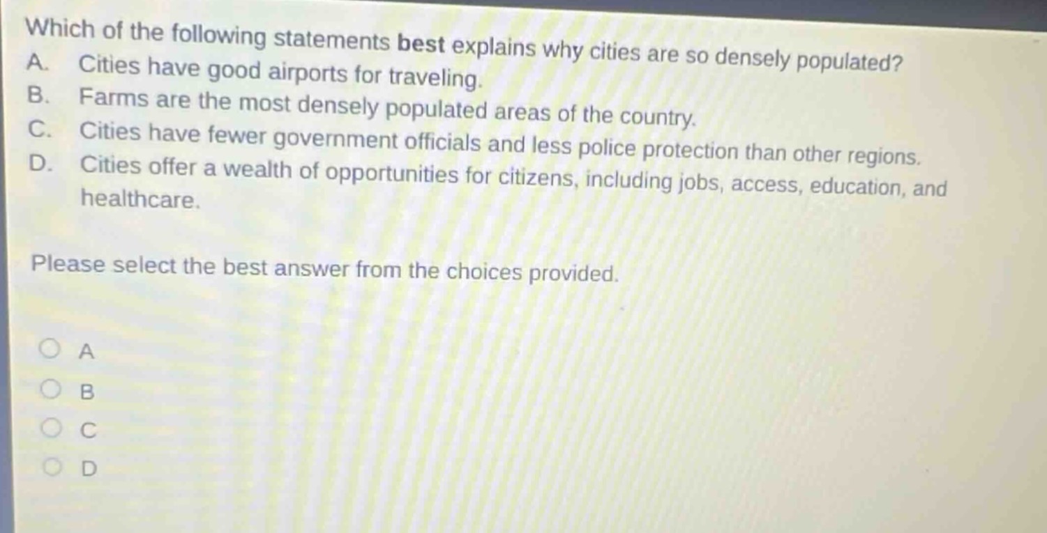 which of the following statements best explains why cities are so densely populated? a. cities have good airports for traveling. b. farms are the most densely populated areas of the country. c. cities have fewer government officials and less police protection than other regions. d. cities offer a wealth of opportunities for citizens, including jobs, access, education, and healthcare. please select the best answer from the choices provided.