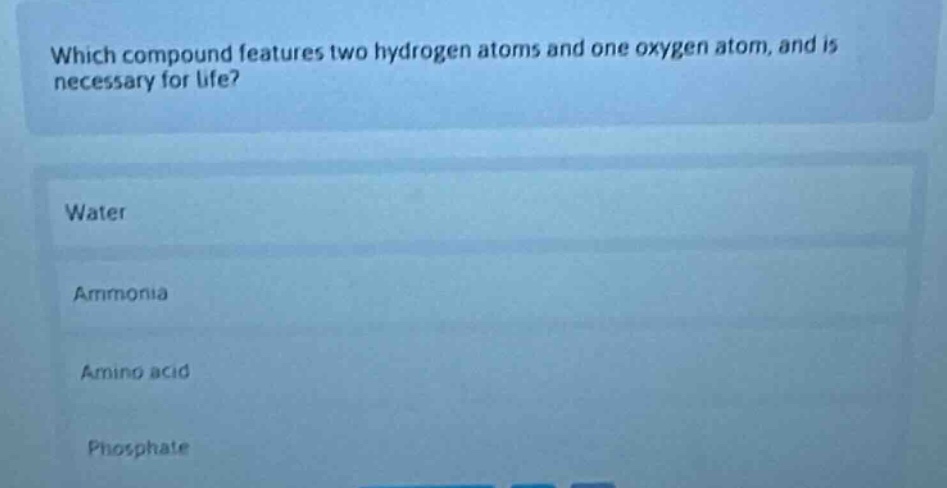 which compound features two hydrogen atoms and one oxygen atom, and is necessary for life?\nwater\nammonia\namino acid\nphosphate