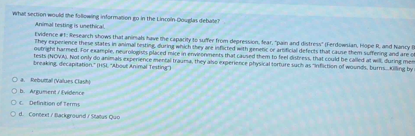what section would the following information go in the lincoln - douglas debate? animal testing is unethical. evidence #1: research shows that animals have the capacity to suffer from depression, fear, \pain and distress\ (ferdowsian, hope r., and nancy b. they experience these states in animal testing, during which they are inflicted with genetic or artificial defects that cause them suffering and are outright harmed. for example, neurologists placed mice in environments that caused them to feel distress, that could be called at will, during memory tests (nova). not only do animals experience mental trauma, they also experience physical torture such as \infliction of wounds, burns...killing by breaking, decapitation.\ (hsi, \about animal testing\)\no a. rebuttal (values clash)\no b. argument / evidence\no c. definition of terms\no d. context / background / status quo