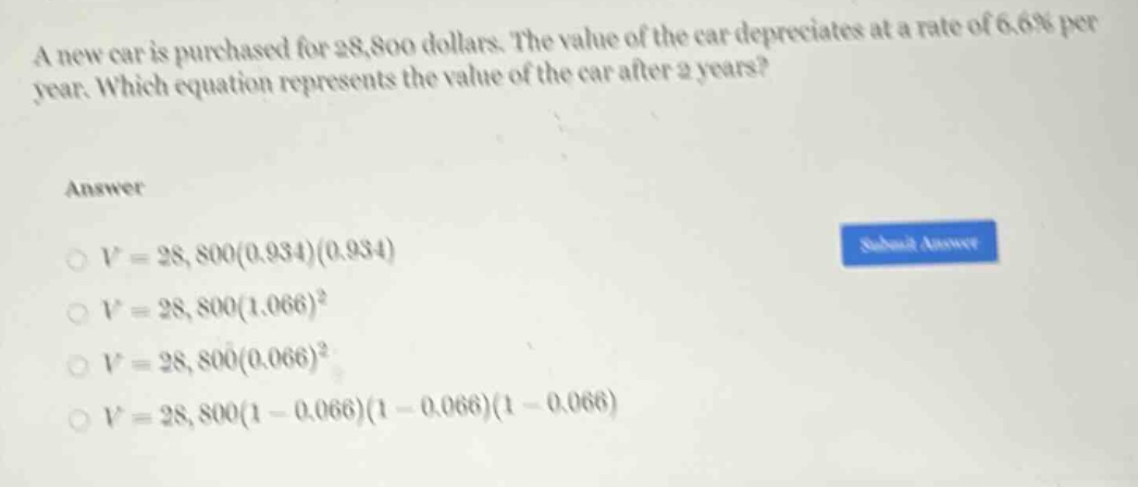 a new car is purchased for 28,800 dollars. the value of the car depreciates at a rate of 6.6% per year. which equation represents the value of the car after 2 years?\nanswer\n$v = 28,800(0.934)(0.934)$\n$v = 28,800(1.066)^2$\n$v = 28,800(0.066)^2$\n$v = 28,800(1 - 0.066)(1 - 0.066)(1 - 0.066)$