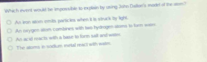 which event would be impossible to explain by using john daltons model of the atom?\no an iron atom emits particles when it is struck by light.\no an oxygen atom combines with two hydrogen atoms to form water.\no an acid reacts with a base to form salt and water.\no the atoms in sodium metal react with water.