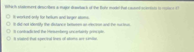 which statement describes a major drawback of the bohr model that caused scientists to replace it?\no it worked only for helium and larger atoms.\no it did not identify the distance between an electron and the nucleus.\no it contradicted the heisenberg uncertainty principle.\no it stated that spectral lines of atoms are similar.