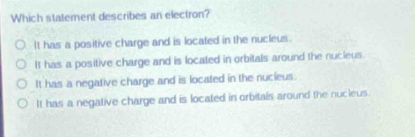which statement describes an electron?\no it has a positive charge and is located in the nucleus.\no it has a positive charge and is located in orbitals around the nucleus.\no it has a negative charge and is located in the nucleus.\no it has a negative charge and is located in orbitals around the nucleus.