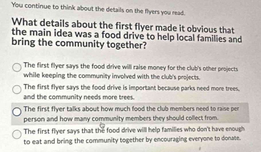 you continue to think about the details on the flyers you read. what details about the first flyer made it obvious that the main idea was a food drive to help local families and bring the community together? the first flyer says the food drive will raise money for the clubs other projects while keeping the community involved with the clubs projects. the first flyer says the food drive is important because parks need more trees, and the community needs more trees. the first flyer talks about how much food the club members need to raise per person and how many community members they should collect from. the first flyer says that the food drive will help families who dont have enough to eat and bring the community together by encouraging everyone to donate.