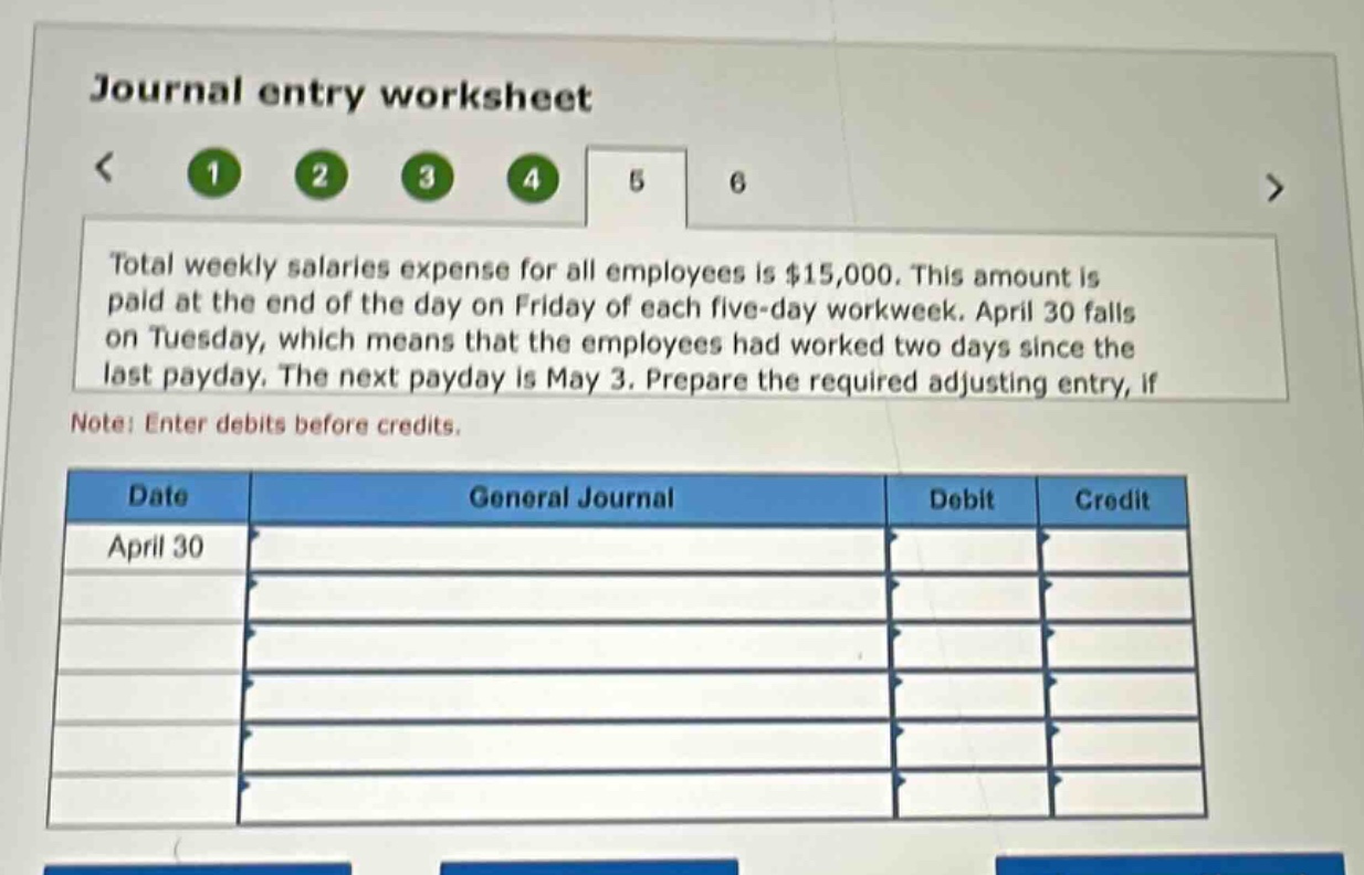journal entry worksheet\n< 1 2 3 4 5 6 >\ntotal weekly salaries expense for all employees is $15,000. this amount is paid at the end of the day on friday of each five - day workweek. april 30 falls on tuesday, which means that the employees had worked two days since the last payday. the next payday is may 3. prepare the required adjusting entry, if\nnote: enter debits before credits.\ndate general journal debit credit\napril 30