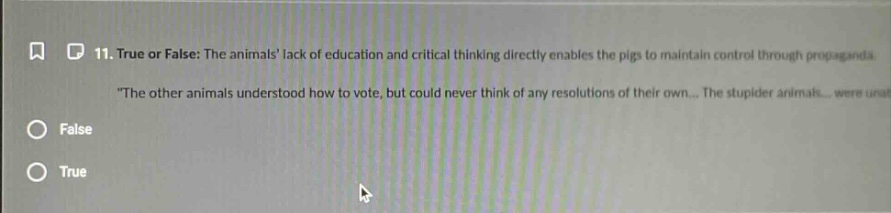 11. true or false: the animals lack of education and critical thinking directly enables the pigs to maintain control through propaganda. \the other animals understood how to vote, but could never think of any resolutions of their own... the stupider animals... were una false true