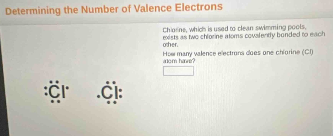 determining the number of valence electrons\nchlorine, which is used to clean swimming pools, exists as two chlorine atoms covalently bonded to each other.\nhow many valence electrons does one chlorine (cl) atom have?