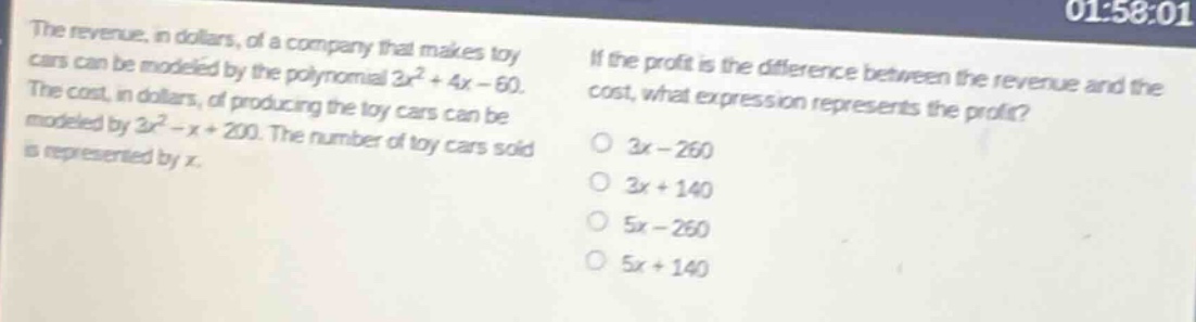 the revenue, in dollars, of a company that makes toy cars can be modeled by the polynomial 3x² + 4x - 60. the cost, in dollars, of producing the toy cars can be modeled by 3x² - x + 200. the number of toy cars sold is represented by x. if the profit is the difference between the revenue and the cost, what expression represents the profit? o 3x - 260 o 3x + 140 o 5x - 260 o 5x + 140