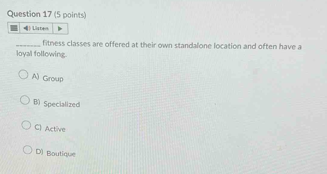 question 17 (5 points)\nlisten\n________ fitness classes are offered at their own standalone location and often have a loyal following.\na) group\nb) specialized\nc) active\nd) boutique