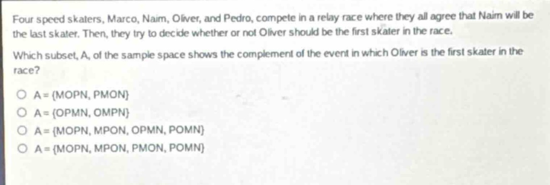 four speed skaters, marco, naim, oliver, and pedro, compete in a relay race where they all agree that naim will be the last skater. then, they try to decide whether or not oliver should be the first skater in the race. which subset, a, of the sample space shows the complement of the event in which oliver is the first skater in the race? o a = {mopn, pmon} o a = {opmn, ompn} o a = {mopn, mpon, opmn, pomn} o a = {mopn, mpon, pmon, pomn}