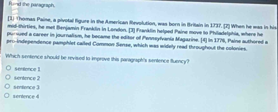 read the paragraph.\n1 thomas paine, a pivotal figure in the american revolution, was born in britain in 1737. 2 when he was in his mid - thirties, he met benjamin franklin in london. 3 franklin helped paine move to philadelphia, where he pursued a career in journalism, he became the editor of pennsylvania magazine. 4 in 1776, paine authored a pro - independence pamphlet called common sense, which was widely read throughout the colonies.\nwhich sentence should be revised to improve this paragraphs sentence fluency?\no sentence 1\no sentence 2\no sentence 3\no sentence 4