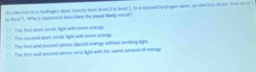 an electron in a hydrogen atom moves from level 3 to level 1. in a second hydrogen atom, an electron drops from level 2 to level 1. which statement describes the most likely result?\nthe first atom emits light with more energy.\nthe second atom emits light with more energy.\nthe first and second atoms absorb energy without emitting light.\nthe first and second atoms emit light with the same amount of energy.