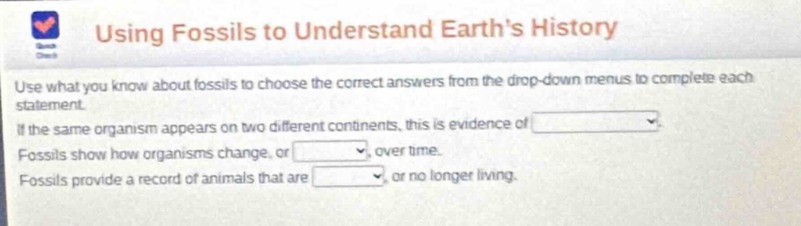 using fossils to understand earths history\nuse what you know about fossils to choose the correct answers from the drop - down menus to complete each statement.\nif the same organism appears on two different continents, this is evidence of \nfossils show how organisms change, or, over time.\nfossils provide a record of animals that are, or no longer living.