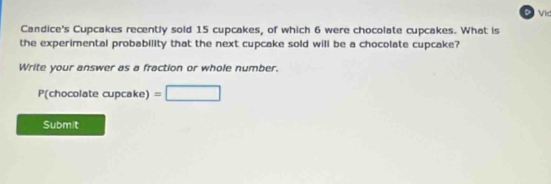 candices cupcakes recently sold 15 cupcakes, of which 6 were chocolate cupcakes. what is the experimental probability that the next cupcake sold will be a chocolate cupcake? write your answer as a fraction or whole number. p(chocolate cupcake) =