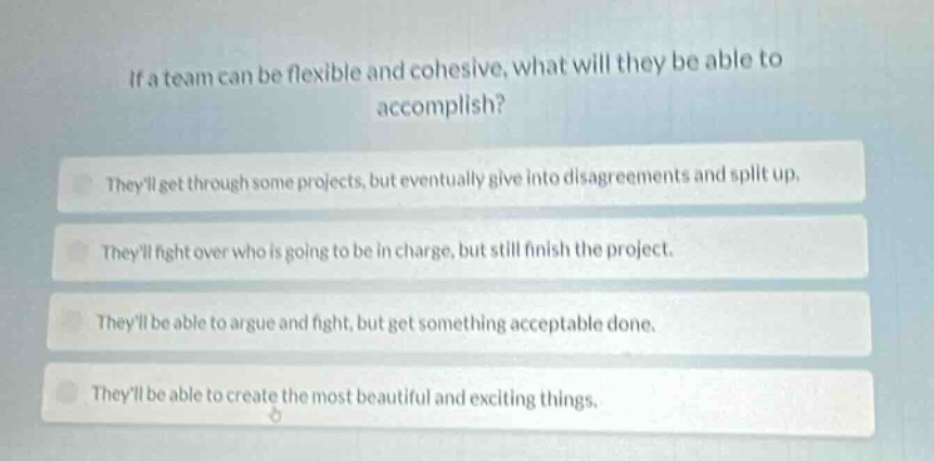if a team can be flexible and cohesive, what will they be able to accomplish?\ntheyll get through some projects, but eventually give into disagreements and split up.\ntheyll fight over who is going to be in charge, but still finish the project.\ntheyll be able to argue and fight, but get something acceptable done.\ntheyll be able to create the most beautiful and exciting things.