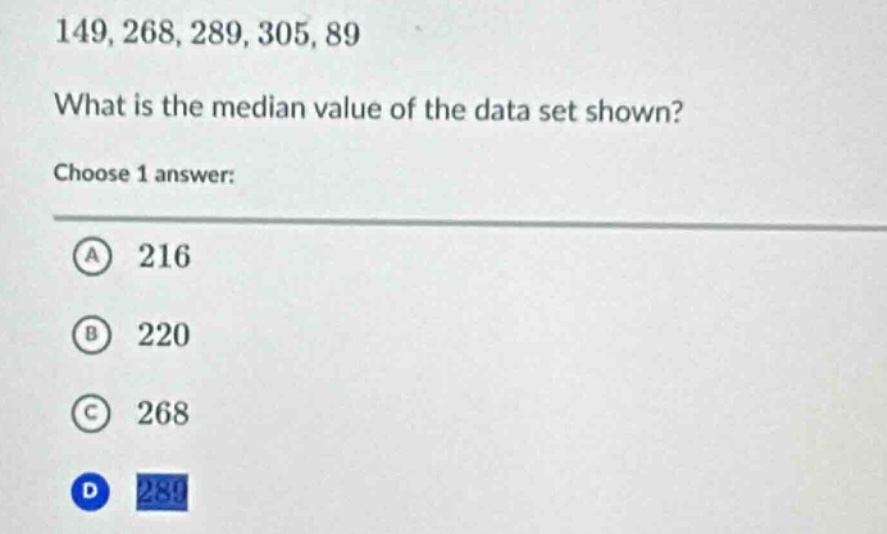 149, 268, 289, 305, 89\nwhat is the median value of the data set shown?\nchoose 1 answer:\na 216\nb 220\nc 268\nd 289
