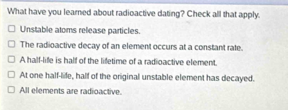 what have you learned about radioactive dating? check all that apply.\nunstable atoms release particles.\nthe radioactive decay of an element occurs at a constant rate.\na half - life is half of the lifetime of a radioactive element.\nat one half - life, half of the original unstable element has decayed.\nall elements are radioactive.