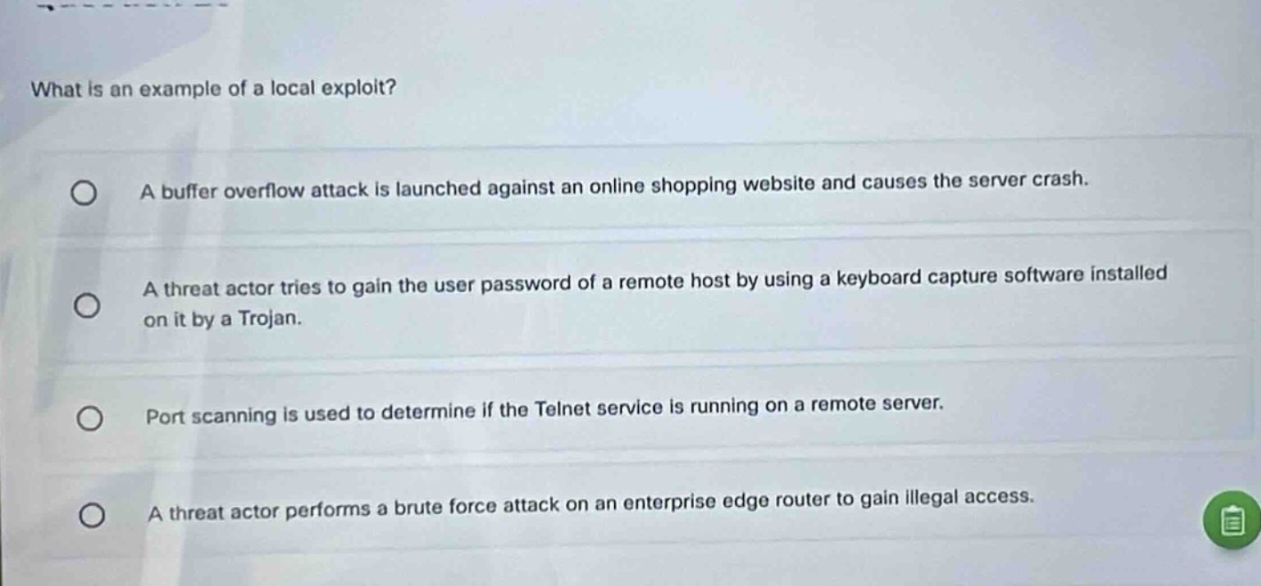 what is an example of a local exploit?\na buffer overflow attack is launched against an online shopping website and causes the server crash.\na threat actor tries to gain the user password of a remote host by using a keyboard capture software installed on it by a trojan.\nport scanning is used to determine if the telnet service is running on a remote server.\na threat actor performs a brute force attack on an enterprise edge router to gain illegal access.
