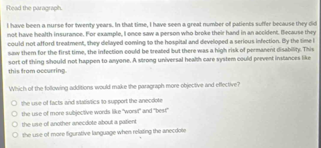 read the paragraph.\ni have been a nurse for twenty years. in that time, i have seen a great number of patients suffer because they did not have health insurance. for example, i once saw a person who broke their hand in an accident. because they could not afford treatment, they delayed coming to the hospital and developed a serious infection. by the time i saw them for the first time, the infection could be treated but there was a high risk of permanent disability. this sort of thing should not happen to anyone. a strong universal health care system could prevent instances like this from occurring.\nwhich of the following additions would make the paragraph more objective and effective?\no the use of facts and statistics to support the anecdote\no the use of more subjective words like “worst” and “best”\no the use of another anecdote about a patient\no the use of more figurative language when relating the anecdote